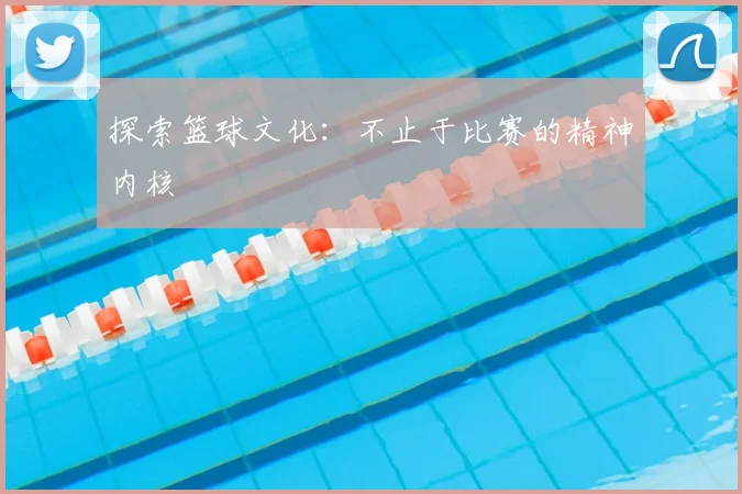 探索篮球文化：不止于比赛的精神内核