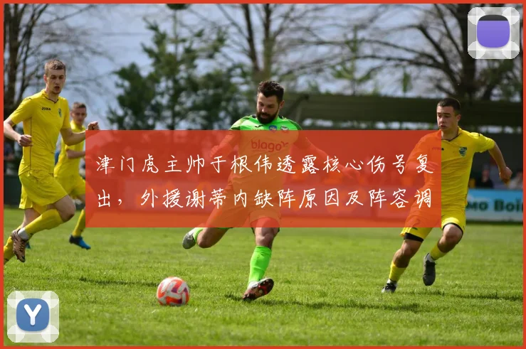 津门虎主帅于根伟透露核心伤号复出，外援谢蒂内缺阵原因及阵容调整分析