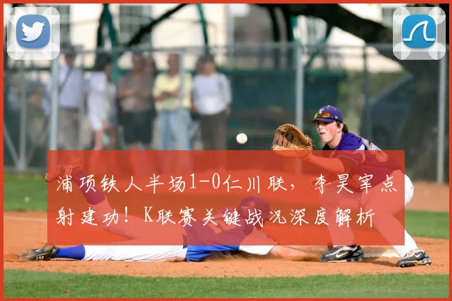 浦项铁人半场1-0仁川联，李昊宰点射建功！K联赛关键战况深度解析