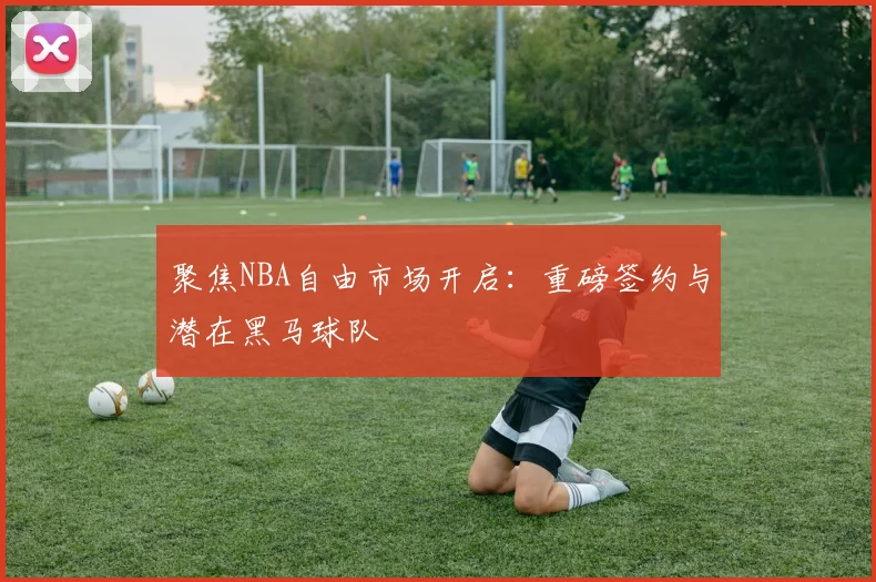 聚焦NBA自由市场开启：重磅签约与潜在黑马球队