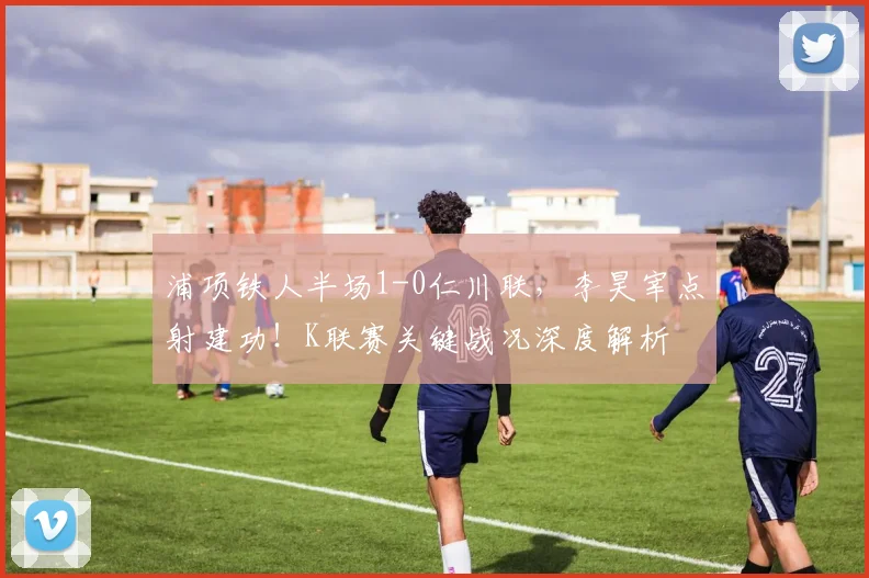 浦项铁人半场1-0仁川联，李昊宰点射建功！K联赛关键战况深度解析