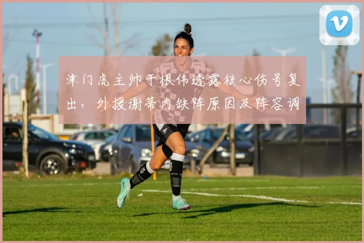 津门虎主帅于根伟透露核心伤号复出，外援谢蒂内缺阵原因及阵容调整分析