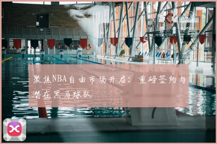 聚焦NBA自由市场开启：重磅签约与潜在黑马球队