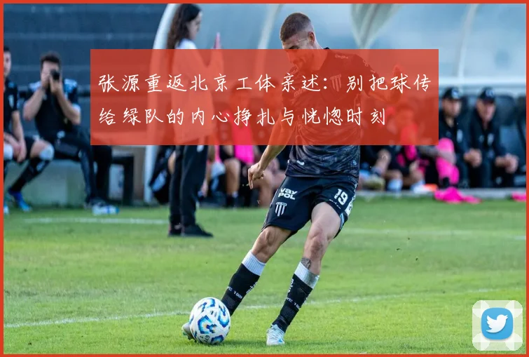 张源重返北京工体亲述：别把球传给绿队的内心挣扎与恍惚时刻